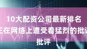10大配资公司最新排名正在网络上遭受着猛烈的批评