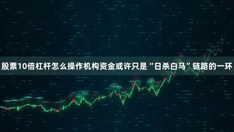 股票10倍杠杆怎么操作机构资金或许只是“日杀白马”链路的一环