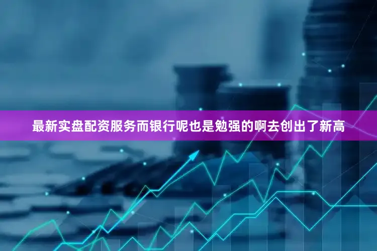 最新实盘配资服务而银行呢也是勉强的啊去创出了新高