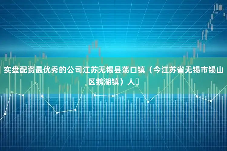 实盘配资最优秀的公司江苏无锡县荡口镇（今江苏省无锡市锡山区鹅湖镇）人‌