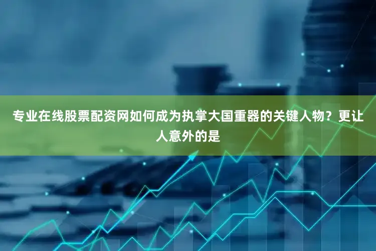 专业在线股票配资网如何成为执掌大国重器的关键人物？更让人意外的是