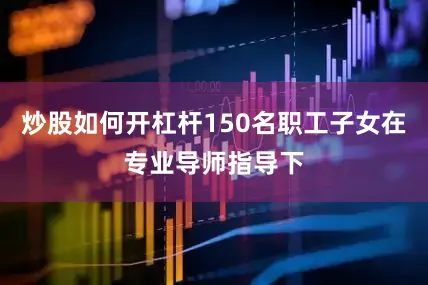炒股如何开杠杆150名职工子女在专业导师指导下