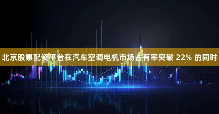 北京股票配资平台在汽车空调电机市场占有率突破 22% 的同时