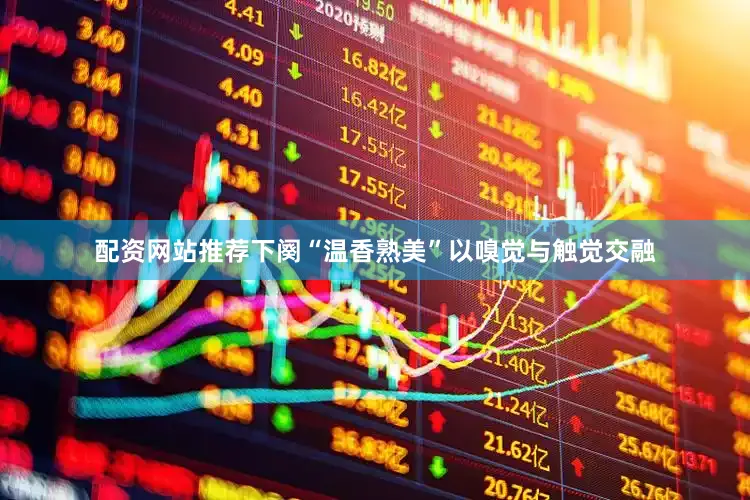 配资网站推荐下阕“温香熟美”以嗅觉与触觉交融