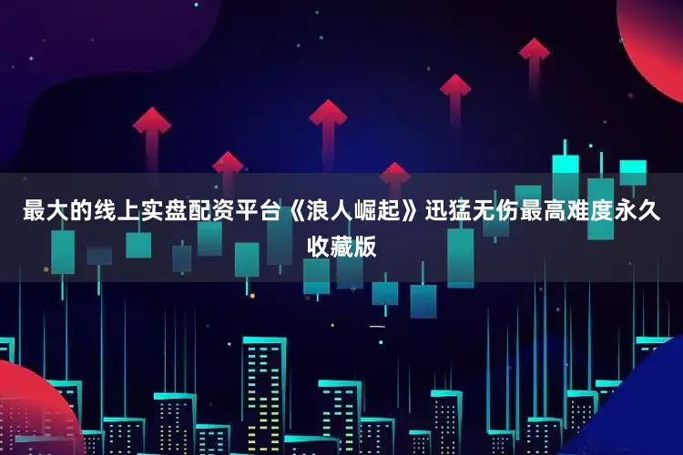 最大的线上实盘配资平台《浪人崛起》迅猛无伤最高难度永久收藏版
