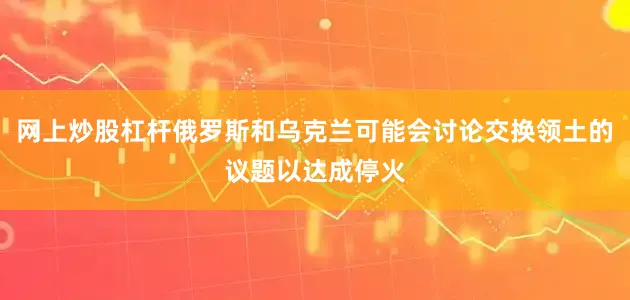 网上炒股杠杆俄罗斯和乌克兰可能会讨论交换领土的议题以达成停火