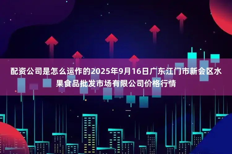 配资公司是怎么运作的2025年9月16日广东江门市新会区水果食品批发市场有限公司价格行情